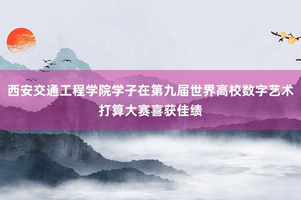 西安交通工程学院学子在第九届世界高校数字艺术打算大赛喜获佳绩