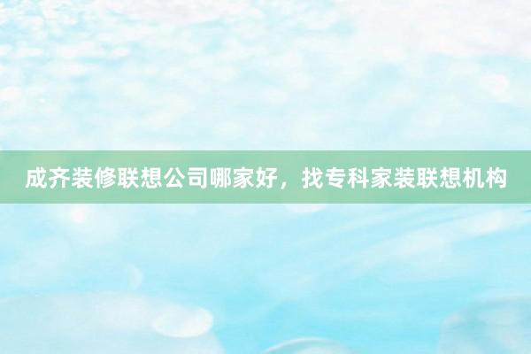 成齐装修联想公司哪家好，找专科家装联想机构