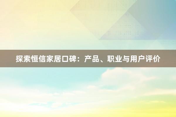 探索恒信家居口碑：产品、职业与用户评价