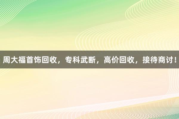 周大福首饰回收，专科武断，高价回收，接待商讨！